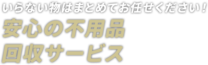 いらない物はまとめてお任せください！ 安心の不用品回収サービス